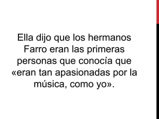 Ella dijo que los hermanos
Farro eran las primeras
personas que conocía que
«eran tan apasionadas por la
música, como yo».
 