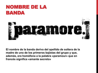 NOMBRE DE LA
BANDA
El nombre de la banda deriva del apellido de soltera de la
madre de uno de los primeros bajistas del grupo y que,
además, era homófona a la palabra «paramour» que en
francés significa «amante secreto»
 