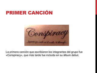 PRIMER CANCIÓN
La primera canción que escribieron los integrantes del grupo fue
«Conspiracy», que más tarde fue incluida en su álbum debut.
 