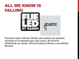 ALL WE KNOW IS
FALLING
Paramore viajó a Orlando, Florida, para realizar una pequeña
actuación en un almacén para John Janick, allí firmaron
oficialmente con Janick, CEO de Fueled by Ramen, y con Atlantic
Records.
 