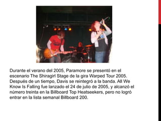 Durante el verano del 2005, Paramore se presentó en el
escenario The Shiragirl Stage de la gira Warped Tour 2005.
Después de un tiempo, Davis se reintegró a la banda. All We
Know Is Falling fue lanzado el 24 de julio de 2005, y alcanzó el
número treinta en la Billboard Top Heatseekers, pero no logró
entrar en la lista semanal Billboard 200.
 