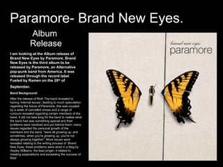 Paramore- Brand New Eyes. Album Release I am looking at the Album release of Brand New Eyes by Paramore. Brand New Eyes is the third album to be released by Paramore, an Alternative pop-punk band from America. It was released through the record label Fueled by Ramen on the 29 th  of September.   Band Background- After the release of Riot! The band revealed to having ‘internal issues’, leading to much speculation regarding the future of Paramore, this was coupled by a week of cancelled shows and a range of rumours revealed regarding certain members of the band. It did not take long for the band to realise what the band had was something special and their problems were resolved and put behind them; many issues regarded the personal growth of the members and the band, &quot;were all growing up, and sometimes, when you're growing up, you're not always growing together&quot;. More issues were revealed relating to the writing process of  Brand New Eyes, these problems were aired in a blog by Hayley Williams, the lead singer- it related to meeting expectations and exceeding the success of Riot! 