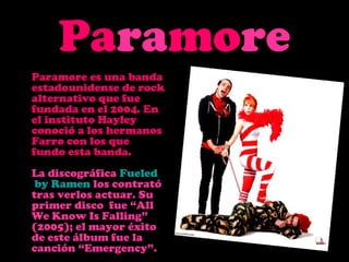 Paramore
Paramore es una banda
estadounidense de rock
alternativo que fue
fundada en el 2004. En
el instituto Hayley
conoció a los hermanos
Farro con los que
fundo esta banda.
La discográfica Fueled
 by Ramen los contrató
tras verlos actuar. Su
primer disco fue “All
We Know Is Falling”
(2005); el mayor éxito
de este álbum fue la
canción “Emergency”.
 