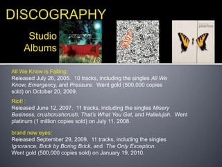 DISCOGRAPHYStudioAlbumsAll We Know is Falling:Released July 26, 2005.  10 tracks, including the singles All We Know, Emergency, and Pressure.  Went gold (500,000 copies sold) on October 20, 2009.Riot! :Released June 12, 2007.  11 tracks, including the singles Misery Business, crushcrushcrush, That’s What You Get, and Hallelujah.  Went platinum (1 million copies sold) on July 11, 2008.brand new eyes:Released September 29, 2009.  11 tracks, including the singles Ignorance, Brick by Boring Brick, and  The Only Exception.  Went gold (500,000 copies sold) on January 19, 2010.