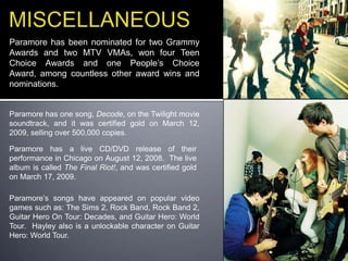 MISCELLANEOUSParamore has been nominated for two Grammy Awards and two MTV VMAs, won four Teen Choice Awards and one People’s Choice Award, among countless other award wins and nominations.Paramore has one song, Decode, on the Twilight movie soundtrack, and it was certified gold on March 12, 2009, selling over 500,000 copies.Paramore has a live CD/DVD release of their performance in Chicago on August 12, 2008.  The live album is called The Final Riot!, and was certified gold on March 17, 2009. Paramore’s songs have appeared on popular video games such as: The Sims 2, Rock Band, Rock Band 2, Guitar Hero On Tour: Decades, and Guitar Hero: World Tour.  Hayley also is a unlockable character on Guitar Hero: World Tour.