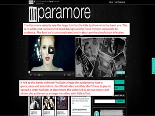 The Paramore website use the large font for the title to show who the band are. This
   is in white and contrasts the black background to make it more noticeable to
   audience. The font isn't too complicated and in this case the simplicity is effective.




A link to the bands video on YouTube allows the audience to have a
quick, easy and safe link to the official video and they don't have to pay to
upload it onto YouTube. It also means the video link is set out neatly and
allows the audience to enlarge the video with little effort.
 
