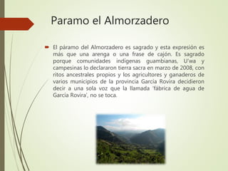 Paramo el Almorzadero
 El páramo del Almorzadero es sagrado y esta expresión es
más que una arenga o una frase de cajón. Es sagrado
porque comunidades indígenas guambianas, U’wa y
campesinas lo declararon tierra sacra en marzo de 2008, con
ritos ancestrales propios y los agricultores y ganaderos de
varios municipios de la provincia García Rovira decidieron
decir a una sola voz que la llamada ‘fábrica de agua de
García Rovira’, no se toca.
 