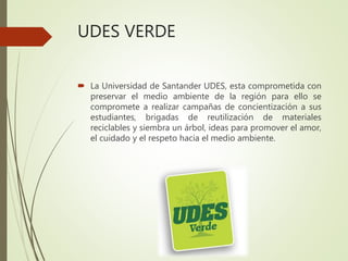 UDES VERDE
 La Universidad de Santander UDES, esta comprometida con
preservar el medio ambiente de la región para ello se
compromete a realizar campañas de concientización a sus
estudiantes, brigadas de reutilización de materiales
reciclables y siembra un árbol, ideas para promover el amor,
el cuidado y el respeto hacia el medio ambiente.
 