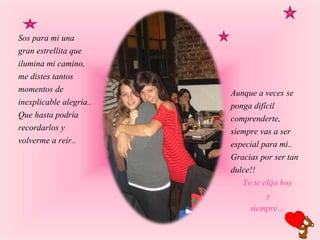 Sos para mi una
gran estrellita que
ilumina mi camino,
me distes tantos
momentos de
inexplicable alegría..
Que hasta podría
recordarlos y
volverme a reír..
Aunque a veces se
ponga difícil
comprenderte,
siempre vas a ser
especial para mi..
Gracias por ser tan
dulce!!
Yo te elijo hoy
y
siempre…
 