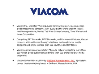 •   Viacom Inc., short for "Video & Audio Communications", is an American
    global mass media company. As of 2010, it is the world's fourth-largest
    media conglomerate, behind The Walt Disney Company, Time Warner and
    News Corporation.

•   Comprising BET Networks, MTV Networks, and Paramount Pictures, Viacom
    connects with audiences through television, motion pictures, mobile
    platforms and online in more than 160 countries and territories.

•   Viacom operates approximately 170 media networks reaching more than
    600 million global subscribers and more than 500 branded digital media
    properties.

•   Viacom is owned in majority by National Amusements, Inc., a privately
    owned theater company based in Dedham, Massachusetts, USA.
 