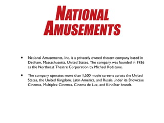 •   National Amusements, Inc. is a privately owned theater company based in
    Dedham, Massachusetts, United States. The company was founded in 1936
    as the Northeast Theatre Corporation by Michael Redstone.

•   The company operates more than 1,500 movie screens across the United
    States, the United Kingdom, Latin America, and Russia under its Showcase
    Cinemas, Multiplex Cinemas, Cinema de Lux, and KinoStar brands.
 