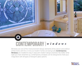 contemporary|w i n d o w s
Windows are one of the most prominent design elements of the interior and exterior
of the home; with this in mind, as modern homes are being built, Contemporary
Windows are installed to stay in step with modern design practices. No matter what
style you have dreamed up, contemporary windows can be designed to meet your
imagination with all types of designer glass options.
 