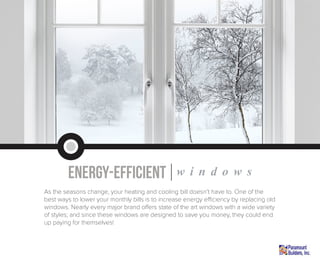 energy-efficient|w i n d o w s
As the seasons change, your heating and cooling bill doesn’t have to. One of the
best ways to lower your monthly bills is to increase energy efficiency by replacing old
windows. Nearly every major brand offers state of the art windows with a wide variety
of styles; and since these windows are designed to save you money, they could end
up paying for themselves!
 