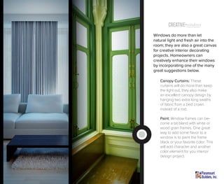 Creative windowsTreatment (Inspiration)
Windows do more than let
natural light and fresh air into the
room; they are also a great canvas
for creative interior decorating
projects. Homeowners can
creatively enhance their windows
by incorporating one of the many
great suggestions below.
Canopy Curtains: These
curtains will do more than keep
the light out, they also make
an excellent canopy design by
hanging two extra long swaths
of fabric from a bed crown
instead of a rod.
Paint: Window frames can be-
come a bit bland with white or
wood grain frames. One great
way to add some flavor to a
window is to paint the frame
black or your favorite color. This
will add character and another
color element for you interior
design project.
 