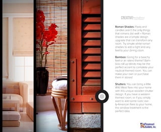 Creative windowsTreatment (Inspiration)
Roman Shades: Pasta and
candles aren’t the only things
that romans did well – Roman
shades are a simple design
upgrade that can transform any
room. Try simple white roman
shades to add a light and airy
feel to your dining room.
Bamboo: Going for a beachy
feel or an island theme? Bam-
boo roll up blinds may be the
perfect accent to complete your
nautical themed room. You can
make your own or purchase
them in stores!
Shutters: You can bring a little
Wild West flare into your home
with this unique wooden shutter
design. If you have a western
themed room, or if you simply
want to add some rustic ear-
ly-American flare to your home,
this window treatment is the
perfect idea.
 