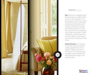 Creative windowsTreatment (Inspiration)
Silk: Going for an elegant look?
Nothing says luxury like full silk
curtains in demure blue. In or-
der to get the volume you need
to pull of this look, you’ll need
enough fabric to pin-tuck the
curtains, and then you simply
let the silk spill over on to the
floor like the train of a wedding
dress. Silk is the perfect curtain
material for a dinning room or a
romantic bedroom, just adjust
the mood by changing the color
of silk.
Simple Shutters: The simplic-
ity of white shutters makes for
a style upgrade that can be
added to nearly any room in
the house. For and easy, trop-
ical style, dress windows with
low-maintenance white or off
white shutters.
 