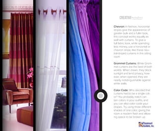 Creative windowsTreatment (Inspiration)
Chevron: In fashion, horizontal
stripes give the appearance of
greater bulk and a fuller look,
this concept works equally as
well with curtains. To give a
full fabric look, while spending
less money, use a horizontal or
chevron stripe, like these neu-
tral-striped curtains in this sitting
room.
Grommet Curtains: White Grom-
met curtains are the best of both
worlds. When drawn, they block
sunlight and lend privacy, how-
ever, when opened; they are
nearly indistinguishable against
white walls.
Color Code: Who decided that
curtains had to be a single col-
or? You probably match cer-
tain colors in your outfits, and
you can also color code your
drapes. Try using three different
shades of one color, giving the
room a modern flash and allow-
ing space to be broken up.
 