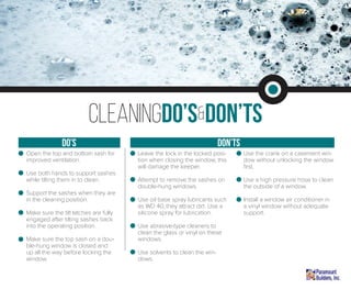 Open the top and bottom sash for
improved ventilation.
Use both hands to support sashes
while tilting them in to clean.
Support the sashes when they are
in the cleaning position.
Make sure the tilt latches are fully
engaged after tilting sashes back
into the operating position.
Make sure the top sash on a dou-
ble-hung window is closed and
up all the way before locking the
window.
Leave the lock in the locked posi-
tion when closing the window, this
will damage the keeper.
Attempt to remove the sashes on
double-hung windows.
Use oil base spray lubricants such
as WD 40, they attract dirt. Use a
silicone spray for lubrication.
Use abrasive-type cleaners to
clean the glass or vinyl on these
windows.
Use solvents to clean the win-
dows.
Use the crank on a casement win-
dow without unlocking the window
first.
Use a high pressure hose to clean
the outside of a window.
Install a window air conditioner in
a vinyl window without adequate
support.
cleaningDo’s&Don’ts
don’tsdo’s
 