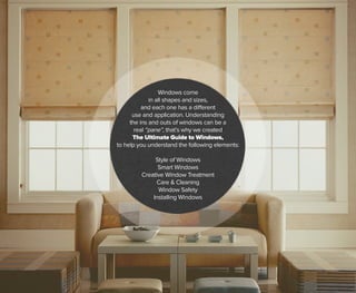 Windows come
in all shapes and sizes,
and each one has a different
use and application. Understanding
the ins and outs of windows can be a
real “pane”, that’s why we created
The Ultimate Guide to Windows,
to help you understand the following elements:
Style of Windows
Smart Windows
Creative Window Treatment
Care & Cleaning
Window Safety
Installing Windows
 