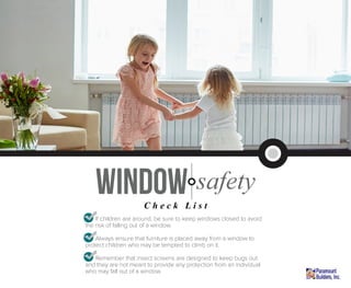 • If children are around, be sure to keep windows closed to avoid
the risk of falling out of a window.
• Always ensure that furniture is placed away from a window to
protect children who may be tempted to climb on it.
• Remember that insect screens are designed to keep bugs out
and they are not meant to provide any protection from an individual
who may fall out of a window.
window safety
C h e c k L i s t
 