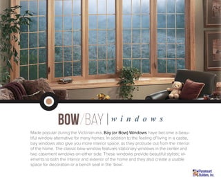 Bow/bay|w i n d o w s
Made popular during the Victorian era, Bay (or Bow) Windows have become a beau-
tiful window alternative for many homes. In addition to the feeling of living in a castle,
bay windows also give you more interior space, as they protrude out from the interior
of the home. The classic bow window features stationary windows in the center and
two casement windows on either side. These windows provide beautiful stylistic el-
ements to both the interior and exterior of the home and they also create a usable
space for decoration or a bench seat in the ‘bow’.
 