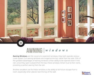 awning|w i n d o w s
Awning Windows are the cousins to casement windows, they both operate using a
crank system, but awning windows are hinged at the top, rather than the side. One of
the greatest advantages of awning windows is their ability to be opened even in the
rain, since they open outward from the top; these windows remain true to their name,
providing a perfect awning from the rain.
Another excellent use for these windows is the ability to let hot air escape from a
room, especially when placed near the top of the wall.
 