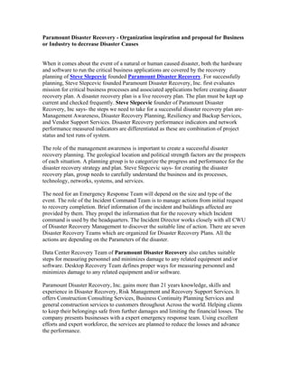 Paramount Disaster Recovery - Organization inspiration and proposal for Business
or Industry to decrease Disaster Causes


When it comes about the event of a natural or human caused disaster, both the hardware
and software to run the critical business applications are covered by the recovery
planning of Steve Slepcevic founded Paramount Disaster Recovery. For successfully
planning, Steve Slepcevic founded Paramount Disaster Recovery, Inc. first evaluates
mission for critical business processes and associated applications before creating disaster
recovery plan. A disaster recovery plan is a live recovery plan. The plan must be kept up
current and checked frequently. Steve Slepcevic founder of Paramount Disaster
Recovery, Inc says- the steps we need to take for a successful disaster recovery plan are-
Management Awareness, Disaster Recovery Planning, Resiliency and Backup Services,
and Vendor Support Services. Disaster Recovery performance indicators and network
performance measured indicators are differentiated as these are combination of project
status and test runs of system.

The role of the management awareness is important to create a successful disaster
recovery planning. The geological location and political strength factors are the prospects
of each situation. A planning group is to categorize the progress and performance for the
disaster recovery strategy and plan. Steve Slepcevic says- for creating the disaster
recovery plan, group needs to carefully understand the business and its processes,
technology, networks, systems, and services.

The need for an Emergency Response Team will depend on the size and type of the
event. The role of the Incident Command Team is to manage actions from initial request
to recovery completion. Brief information of the incident and buildings affected are
provided by them. They propel the information that for the recovery which Incident
command is used by the headquarters. The Incident Director works closely with all CWU
of Disaster Recovery Management to discover the suitable line of action. There are seven
Disaster Recovery Teams which are organized for Disaster Recovery Plans. All the
actions are depending on the Parameters of the disaster.

Data Center Recovery Team of Paramount Disaster Recovery also catches suitable
steps for measuring personnel and minimizes damage to any related equipment and/or
software. Desktop Recovery Team defines proper ways for measuring personnel and
minimizes damage to any related equipment and/or software.

Paramount Disaster Recovery, Inc. gains more than 21 years knowledge, skills and
experience in Disaster Recovery, Risk Management and Recovery Support Services. It
offers Construction Consulting Services, Business Continuity Planning Services and
general construction services to customers throughout Across the world. Helping clients
to keep their belongings safe from further damages and limiting the financial losses. The
company presents businesses with a expert emergency response team. Using excellent
efforts and expert workforce, the services are planned to reduce the losses and advance
the performance.
 