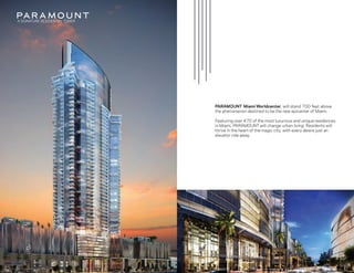 A SIGNATURE RESIDENTIAL TOWER
ARTIST CONCEPTUAL RENDERING. DEVELOPER MAY CHANGE WITHOUT NOTICE.
PARAMOUNT Miami Worldcenter, will stand 700-feet above
the phenomenon destined to be the new epicenter of Miami.
Featuring over 470 of the most luxurious and unique residences
in Miami, PARAMOUNT will change urban living. Residents will
thrive in the heart of the magic city, with every desire just an
elevator ride away.
ARTIST CONCEPTUAL RENDERING. DEVELOPER MAY CHANGE WITHOUT NOTICE.
See Legal Disclaimers on Final Page
 