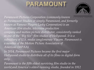 Paramount Pictures Corporation (commonly known
as Paramount Studios or simply Paramount, and formerly
known as Famous Players-Lasky Corporation) is an
American film studio, television production
company and motion picture distributor, consistently ranked
as one of the "Big Six" film studios of Hollywood. It is a
subsidiary of U.S. media conglomerate Viacom. Paramount is
a member of the Motion Picture Association of
American (MPAA)
In 2014, Paramount Pictures became the first major
Hollywood studio to distribute all of its films in digital-form
only.
Paramount is the fifth oldest surviving film studio in the
world,and America's oldest running studio, founded in 1912
 