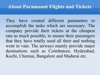About Paramount Flights and Tickets They have created different parameters to accomplish the tasks which are necessary. The company provide their tickets at the cheapest rate as much possible, to ensure their passengers that they have totally used all their and nothing went in vain. The airways mainly provide major destinations such as Coimbatore, Hyderabad, Kochi, Chennai, Bangalore and Madurai etc. 