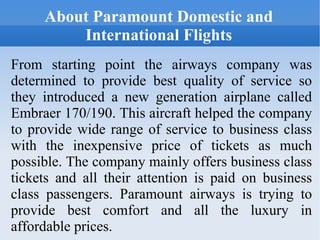 About Paramount Domestic and International Flights From starting point the airways company was determined to provide best quality of service so they introduced a new generation airplane called Embraer 170/190. This aircraft helped the company to provide wide range of service to business class with the inexpensive price of tickets as much possible. The company mainly offers business class tickets and all their attention is paid on business class passengers. Paramount airways is trying to provide best comfort and all the luxury in affordable prices. 