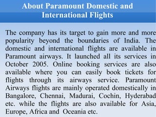 About Paramount Domestic and International Flights The company has its target to gain more and more popularity beyond the boundaries of India. The domestic and international flights are available in Paramount airways. It launched all its services in October 2005. Online booking services are also available where you can easily book tickets for flights through its airways service. Paramount Airways flights are mainly operated domestically in Bangalore, Chennai, Madurai, Cochin, Hyderabad etc. while the flights are also available for Asia, Europe, Africa and  Oceania etc. 