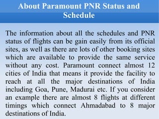About Paramount PNR Status and Schedule The information about all the schedules and PNR status of flights can be gain easily from its official sites, as well as there are lots of other booking sites which are available to provide the same service without any cost. Paramount connect almost 12 cities of India that means it provide the facility to reach at all the major destinations of India including Goa, Pune, Madurai etc. If you consider an example there are almost 8 flights at different timings which connect Ahmadabad to 8 major destinations of India. 