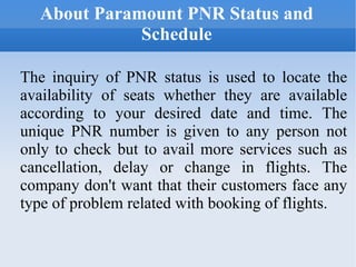 About Paramount PNR Status and Schedule The inquiry of PNR status is used to locate the availability of seats whether they are available according to your desired date and time. The unique PNR number is given to any person not only to check but to avail more services such as cancellation, delay or change in flights. The company don't want that their customers face any type of problem related with booking of flights. 