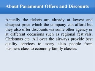 About Paramount Offers and Discounts Actually the tickets are already at lowest and cheapest price which the company can afford but they also offer discounts via some other agency or at different occasions such as regional festivals, Christmas etc. All over the airways provide best quality services to every class people from business class to economy family classes. 