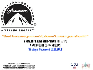 “Just because you could, doesn’t mean you should.”
                      A NEW, IMMERSIVE ANTI-PIRACY INITIATIVE
                           A PARAMOUNT CO-OP PROJECT
                          Strategic Document 10.12.2011


     CREATIVE LEAD: BILL BRUCE
STRATEGIC LEAD: GUNTHER SONNENFELD
PRODUCTION LEAD: STEFAN SONNENFELD
 
