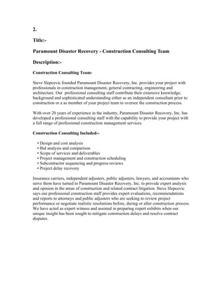 2.

Title:-

Paramount Disaster Recovery - Construction Consulting Team

Description:-

Construction Consulting Team-

Steve Slepcevic founded Paramount Disaster Recovery, Inc. provides your project with
professionals in construction management, general contracting, engineering and
architecture. Our professional consulting staff contribute their extensive knowledge,
background and sophisticated understanding either as an independent consultant prior to
construction or a as member of your project team to oversee the construction process.

With over 20 years of experience in the industry, Paramount Disaster Recovery, Inc. has
developed a professional consulting staff with the capability to provide your project with
a full range of professional construction management services.

Construction Consulting Included--

     • Design and cost analysis
     • Bid analysis and comparison
     • Scope of services and deliverables
     • Project management and construction scheduling
     • Subcontractor sequencing and progress reviews
     • Project delay recovery

Insurance carriers, independent adjusters, public adjusters, lawyers, and accountants who
serve them have turned to Paramount Disaster Recovery, Inc. to provide expert analysis
and opinion in the areas of construction and related contract litigation. Steve Slepcevic
says our professional construction staff provides expert evaluations, recommendations
and reports to attorneys and public adjusters who are seeking to review project
performance or negotiate realistic resolutions before, during or after construction process.
We have acted as expert witness and assisted in preparing expert exhibits when our
unique insight has been sought to mitigate construction delays and resolve contract
disputes.
 