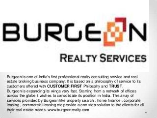 Burgeon is one of India's first professional realty consulting service and real
estate broking business company. It is based on a philosophy of service to its
customers offered with CUSTOMER FIRST Philosphy and TRUST.
Burgeon is expanding its wings very fast. Starting from a network of offices
across the globe it wishes to consolidate its position in India. The array of
services provided by Burgeon like property search , home finance , corporate
leasing , commercial leasing etc provide a one stop solution to the clients for all
their real estate needs. www.burgeonrealty.com
 