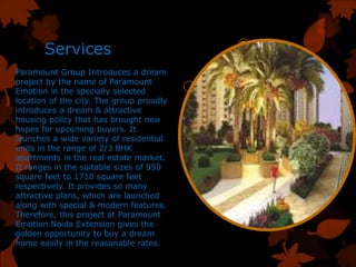 Services
Paramount Group Introduces a dream
project by the name of Paramount
Emotion in the specially selected
location of the city. The group proudly
introduces a dream & attractive
housing policy that has brought new
hopes for upcoming buyers. It
launches a wide variety of residential
units in the range of 2/3 BHK
apartments in the real estate market.
It ranges in the suitable sizes of 950
square feet to 1710 square feet
respectively. It provides so many
attractive plans, which are launched
along with special & modern features.
Therefore, this project at Paramount
Emotion Noida Extension gives the
golden opportunity to buy a dream
home easily in the reasonable rates.
 