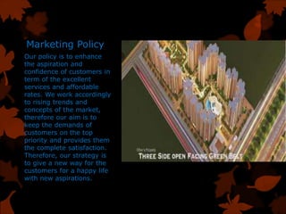 Marketing Policy
Our policy is to enhance
the aspiration and
confidence of customers in
term of the excellent
services and affordable
rates. We work accordingly
to rising trends and
concepts of the market,
therefore our aim is to
keep the demands of
customers on the top
priority and provides them
the complete satisfaction.
Therefore, our strategy is
to give a new way for the
customers for a happy life
with new aspirations.
 