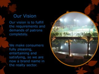 Our Vision
Our vision is to fulfill
the requirements and
demands of patrons
completely.
We make consumers
fully pleasing,
entertaining and
satisfying, so we are
now a brand name in
the realty sector.
 