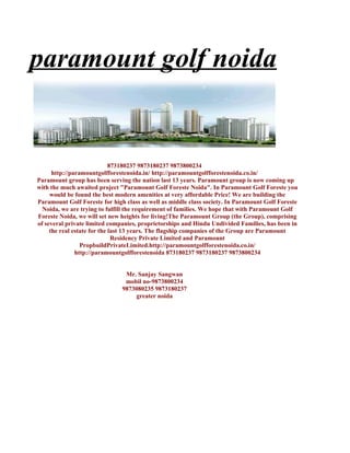 paramount golf noida


                             873180237 9873180237 9873800234
      http://paramountgolfforestenoida.in/ http://paramountgolfforestenoida.co.in/
Paramount group has been serving the nation last 13 years. Paramount group is now coming up
with the much awaited project "Paramount Golf Foreste Noida". In Paramount Golf Foreste you
     would be found the best modern amenities at very affordable Price! We are building the
Paramount Golf Foreste for high class as well as middle class society. In Paramount Golf Foreste
  Noida, we are trying to fulfill the requirement of families. We hope that with Paramount Golf
Foreste Noida, we will set new heights for living!The Paramount Group (the Group), comprising
of several private limited companies, proprietorships and Hindu Undivided Families, has been in
     the real estate for the last 13 years. The flagship companies of the Group are Paramount
                              Residency Private Limited and Paramount
                 PropbuildPrivateLimited.http://paramountgolfforestenoida.co.in/
               http://paramountgolfforestenoida 873180237 9873180237 9873800234


                                Mr. Sanjay Sangwan
                                mobil no-9873800234
                               9873080235 9873180237
                                   greater noida
 