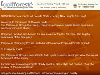 9873080235 Paramount Golf Foreste Noida - Setting New Heights for Living! Welcome to Paramount Golfforeste Noida The Paramount Group (the Group), comprising of several private limited companies, proprietorships and Hindu  Undivided Families, has been in the real estate for the last 13 years. The flagship companies of the Group are  Paramount Residency Private Limited and Paramount Propbuild Private Limited.  THE WAY AHEAD The Paramount Group is committed to build up its business, keeping in view, the overall betterment of the society.  Furthermore, its existing projects clearly speak of class, style and comfort. Thus, the journey of  Paramount Group  is largely about making a difference, without compromising on quality. 