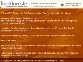 9873080235 Paramount Golf Foreste Noida - Setting New Heights for Living!

Welcome to Paramount Golfforeste Noida
The Paramount Group (the Group), comprising of several private limited companies,
proprietorships and Hindu

Undivided Families, has been in the real estate for the last 13 years. The flagship
companies of the Group are

Paramount Residency Private Limited and Paramount Propbuild Private Limited.

THE WAY AHEAD

The Paramount Group is committed to build up its business, keeping in view, the overall
betterment of the society.

Furthermore, its existing projects clearly speak of class, style and comfort. Thus, the
journey of Paramount Group

is largely about making a difference, without compromising on quality.
 