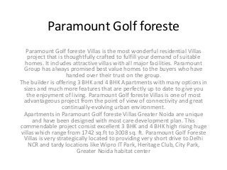 Paramount Golf foreste
Paramount Golf foreste Villas is the most wonderful residential Villas
project that is thoughtfully crafted to fulfill your demand of suitable
homes. It includes attractive villas with all major facilities. Paramount
Group has always promised best value homes to the buyers who have
handed over their trust on the group.
The builder is offering 3 BHK and 4 BHK Apartments with many options in
sizes and much more features that are perfectly up to date to give you
the enjoyment of living. Paramount Golf foreste Villas is one of most
advantageous project from the point of view of connectivity and great
continually-evolving urban environment.
Apartments in Paramount Golf foreste Villas Greater Noida are unique
and have been designed with most care development plan. This
commendable project consist excellent 3 BHK and 4 BHK high rising huge
villas which range from 1742 sq.ft to 3008 sq. ft. Paramount Golf Foreste
Villas is very strategically located to providing very short drive to Delhi
NCR and tardy locations like Wipro IT Park, Heritage Club, City Park,
Greater Noida habitat center
 