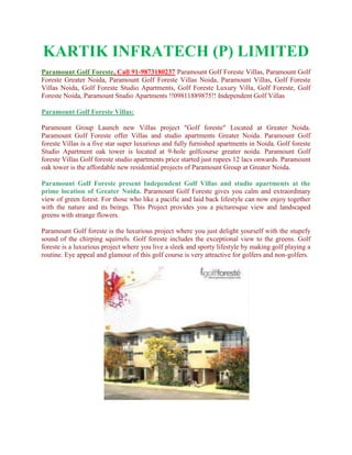 KARTIK INFRATECH (P) LIMITED
Paramount Golf Foreste, Call 91-9873180237 Paramount Golf Foreste Villas, Paramount Golf
Foreste Greater Noida, Paramount Golf Foreste Villas Noida, Paramount Villas, Golf Foreste
Villas Noida, Golf Foreste Studio Apartments, Golf Foreste Luxury Villa, Golf Foreste, Golf
Foreste Noida, Paramount Studio Apartments !!09811889875!! Independent Golf Villas

Paramount Golf Foreste Villas:

Paramount Group Launch new Villas project "Golf foreste" Located at Greater Noida.
Paramount Golf Foreste offer Villas and studio apartments Greater Noida. Paramount Golf
foreste Villas is a five star super luxurious and fully furnished apartments in Noida. Golf foreste
Studio Apartment oak tower is located at 9-hole golfcourse greater noida. Paramount Golf
foreste Villas Golf foreste studio apartments price started just rupees 12 lacs onwards. Paramount
oak tower is the affordable new residential projects of Paramount Group at Greater Noida.

Paramount Golf Foreste present Independent Golf Villas and studio apartments at the
prime location of Greater Noida. Paramount Golf Foreste gives you calm and extraordinary
view of green forest. For those who like a pacific and laid back lifestyle can now enjoy together
with the nature and its beings. This Project provides you a picturesque view and landscaped
greens with strange flowers.

Paramount Golf foreste is the luxurious project where you just delight yourself with the stupefy
sound of the chirping squirrels. Golf foreste includes the exceptional view to the greens. Golf
foreste is a luxurious project where you live a sleek and sporty lifestyle by making golf playing a
routine. Eye appeal and glamour of this golf course is very attractive for golfers and non-golfers.
 