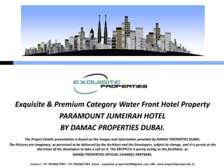 Contact: +91-9920667784 / +91-9920667785, Email – exquisite.properties99@gmail.com, URL: www.exquisiteproperties.in
Exquisite & Premium Category Water Front Hotel Property
PARAMOUNT JUMEIRAH HOTEL
BY DAMAC PROPERTIES DUBAI.
The Project Details presentation is based on the images and information provided by DAMAC PROPERTIES DUBAI.
The Pictures are imaginary, as perceived to be delivered by the Architect and the Developers, subject to change, and it is purely at the
discretion of the developers to take a call on it. The EBCPPLTD is purely acting as the facilitator, as
DAMAC PROPERTIES OFFICIAL CHANNEL PARTNERS.
 