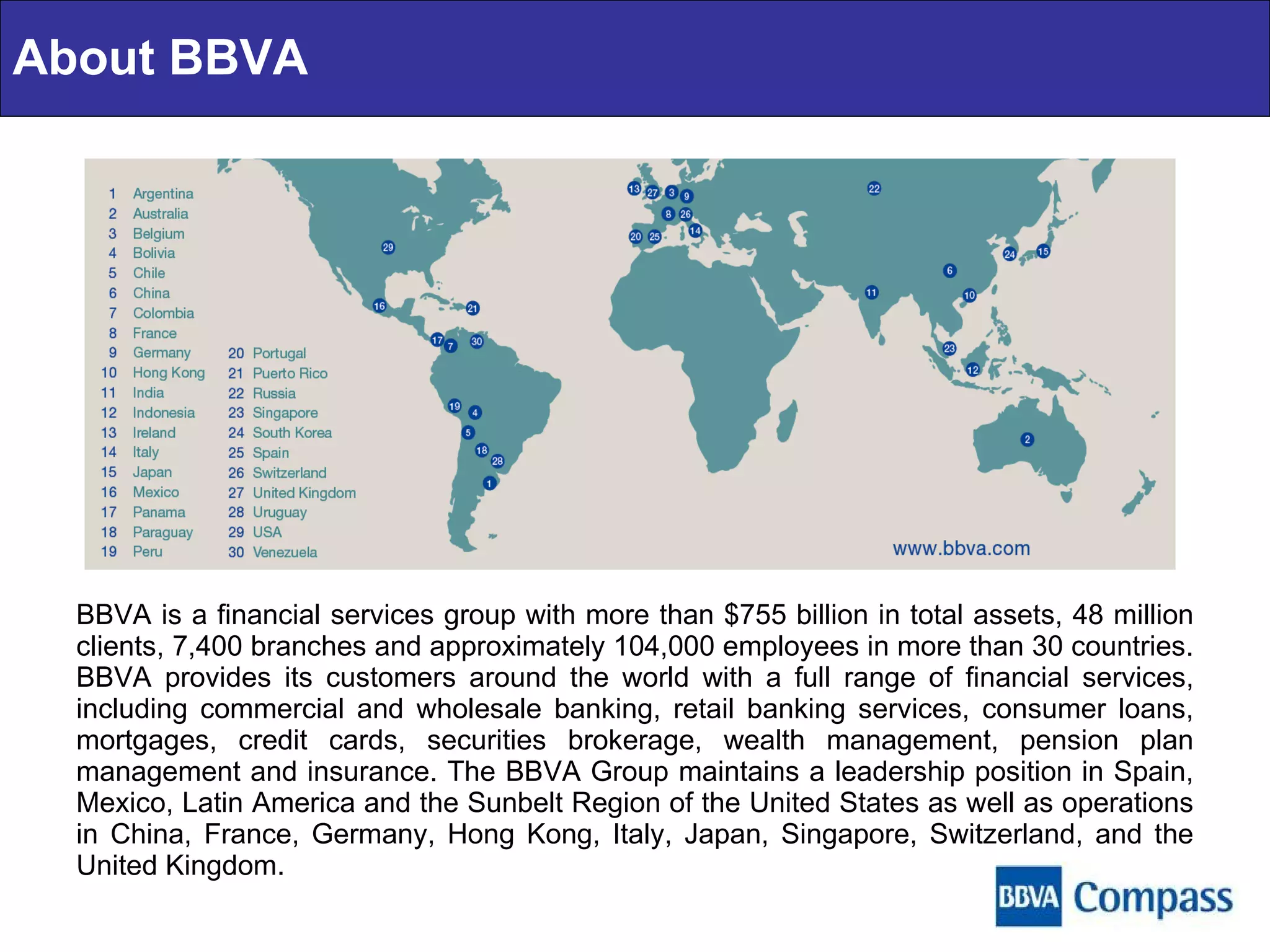 BBVA is a financial services group with more than $755 billion in total assets, 48 million clients, 7,400 branches and approximately 104,000 employees in more than 30 countries. BBVA provides its customers around the world with a full range of financial services, including commercial and wholesale banking, retail banking services, consumer loans, mortgages, credit cards, securities brokerage, wealth management, pension plan management and insurance. The BBVA Group maintains a leadership position in Spain, Mexico, Latin America and the Sunbelt Region of the United States as well as operations in China, France, Germany, Hong Kong, Italy, Japan, Singapore, Switzerland, and the United Kingdom. About BBVA 