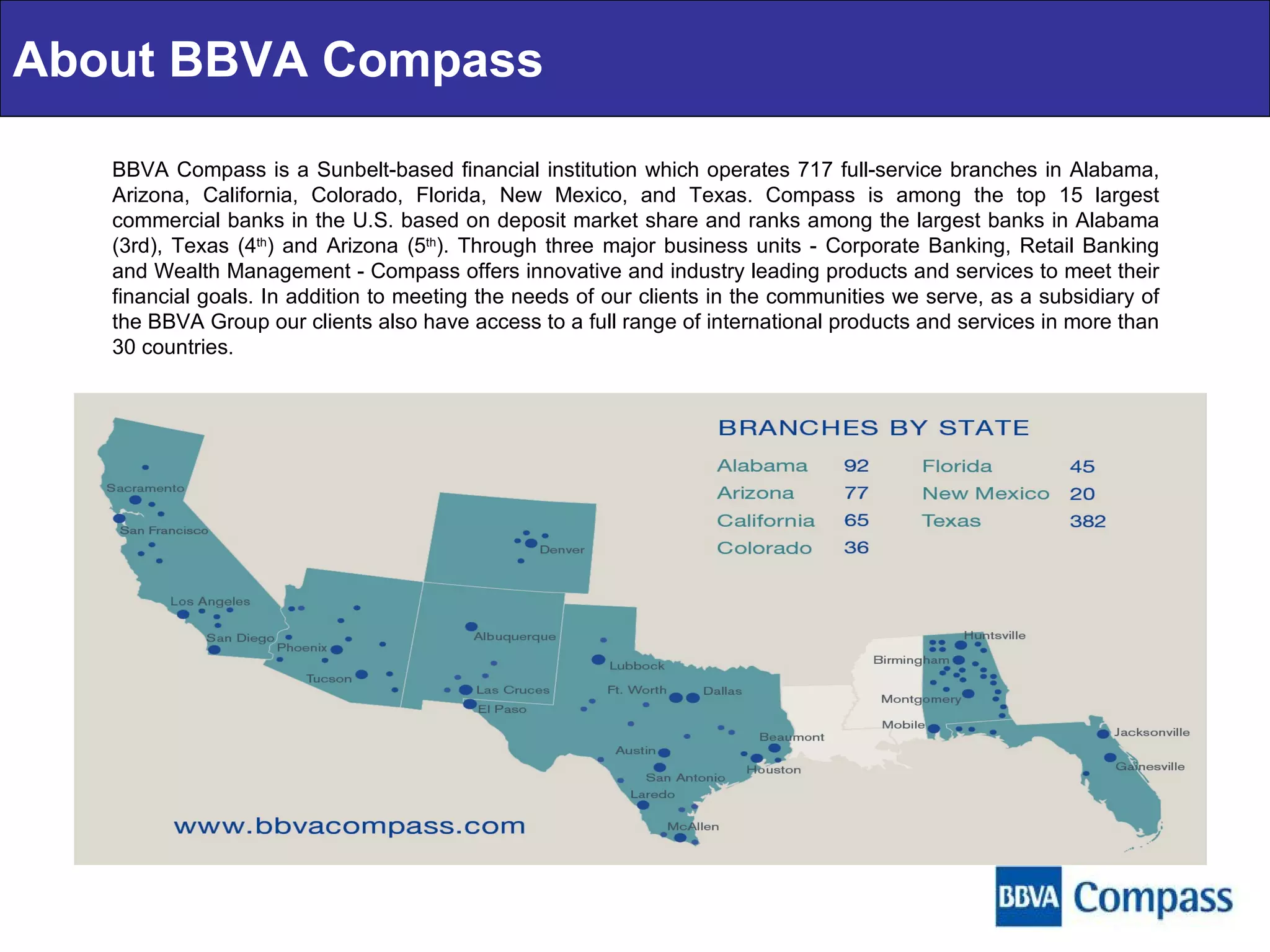 BBVA Compass is a Sunbelt-based financial institution which operates 717 full-service branches in Alabama, Arizona, California, Colorado, Florida, New Mexico, and Texas. Compass is among the top 15 largest commercial banks in the U.S. based on deposit market share and ranks among the largest banks in Alabama (3rd), Texas (4 th ) and Arizona (5 th ). Through three major business units - Corporate Banking, Retail Banking and Wealth Management - Compass offers innovative and industry leading products and services to meet their financial goals. In addition to meeting the needs of our clients in the communities we serve, as a subsidiary of the BBVA Group our clients also have access to a full range of international products and services in more than 30 countries. About BBVA Compass 