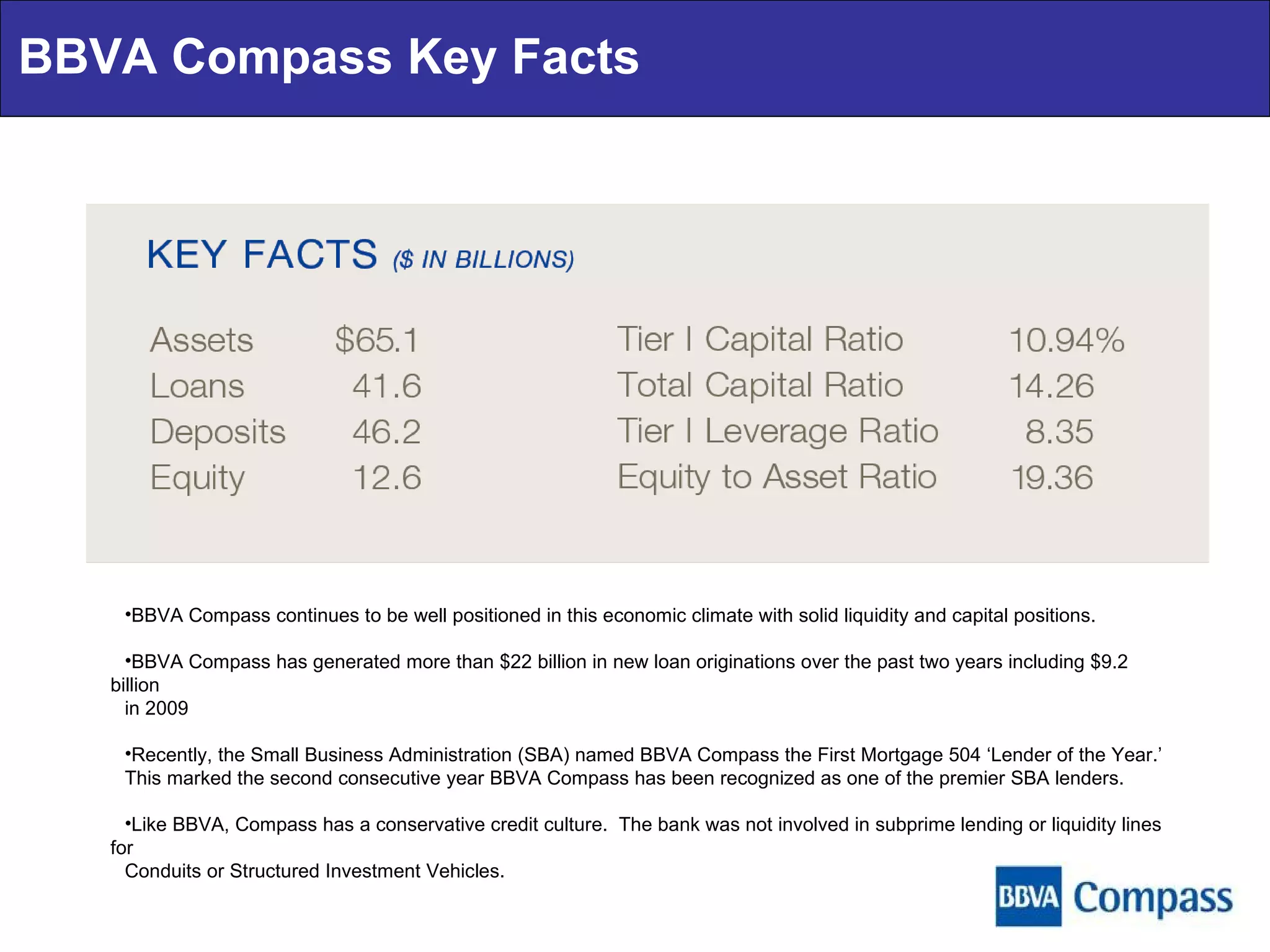 BBVA Compass Key Facts BBVA Compass continues to be well positioned in this economic climate with solid liquidity and capital positions. BBVA Compass has generated more than $22 billion in new loan originations over the past two years including $9.2 billion in 2009 Recently, the Small Business Administration (SBA) named BBVA Compass the First Mortgage 504 ‘Lender of the Year.’ This marked the second consecutive year BBVA Compass has been recognized as one of the premier SBA lenders. Like BBVA, Compass has a conservative credit culture.  The bank was not involved in subprime lending or liquidity lines for Conduits or Structured Investment Vehicles.  